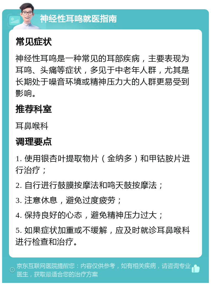 神经性耳鸣就医指南 常见症状 神经性耳鸣是一种常见的耳部疾病，主要表现为耳鸣、头痛等症状，多见于中老年人群，尤其是长期处于噪音环境或精神压力大的人群更易受到影响。 推荐科室 耳鼻喉科 调理要点 1. 使用银杏叶提取物片（金纳多）和甲钴胺片进行治疗； 2. 自行进行鼓膜按摩法和鸣天鼓按摩法； 3. 注意休息，避免过度疲劳； 4. 保持良好的心态，避免精神压力过大； 5. 如果症状加重或不缓解，应及时就诊耳鼻喉科进行检查和治疗。