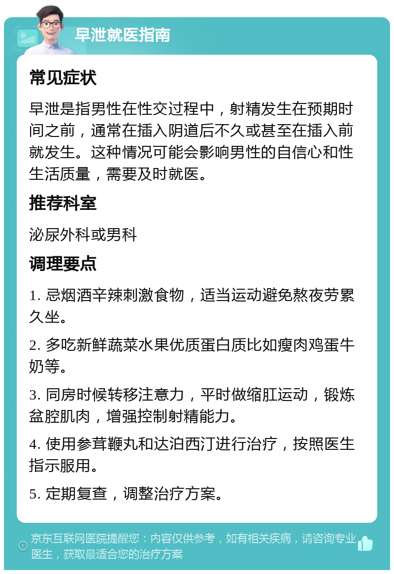 早泄就医指南 常见症状 早泄是指男性在性交过程中，射精发生在预期时间之前，通常在插入阴道后不久或甚至在插入前就发生。这种情况可能会影响男性的自信心和性生活质量，需要及时就医。 推荐科室 泌尿外科或男科 调理要点 1. 忌烟酒辛辣刺激食物，适当运动避免熬夜劳累久坐。 2. 多吃新鲜蔬菜水果优质蛋白质比如瘦肉鸡蛋牛奶等。 3. 同房时候转移注意力，平时做缩肛运动，锻炼盆腔肌肉，增强控制射精能力。 4. 使用参茸鞭丸和达泊西汀进行治疗，按照医生指示服用。 5. 定期复查，调整治疗方案。