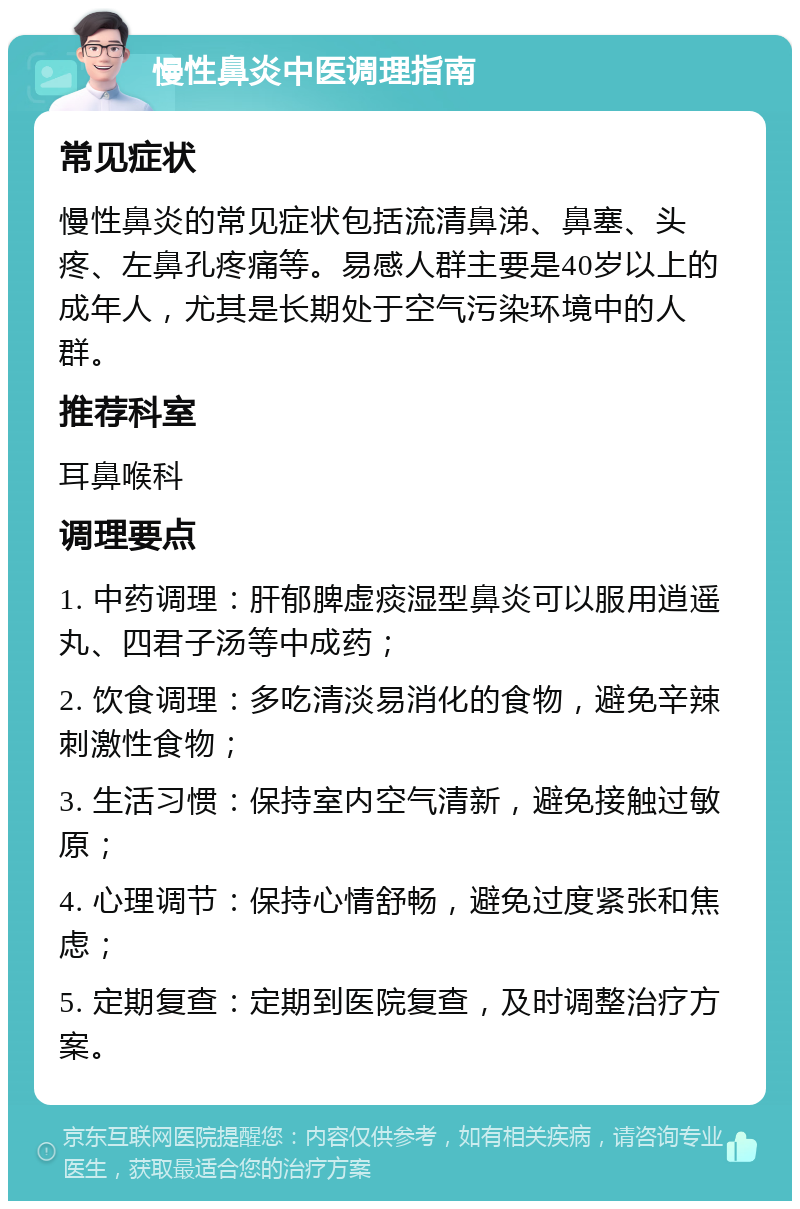 慢性鼻炎中医调理指南 常见症状 慢性鼻炎的常见症状包括流清鼻涕、鼻塞、头疼、左鼻孔疼痛等。易感人群主要是40岁以上的成年人，尤其是长期处于空气污染环境中的人群。 推荐科室 耳鼻喉科 调理要点 1. 中药调理：肝郁脾虚痰湿型鼻炎可以服用逍遥丸、四君子汤等中成药； 2. 饮食调理：多吃清淡易消化的食物，避免辛辣刺激性食物； 3. 生活习惯：保持室内空气清新，避免接触过敏原； 4. 心理调节：保持心情舒畅，避免过度紧张和焦虑； 5. 定期复查：定期到医院复查，及时调整治疗方案。