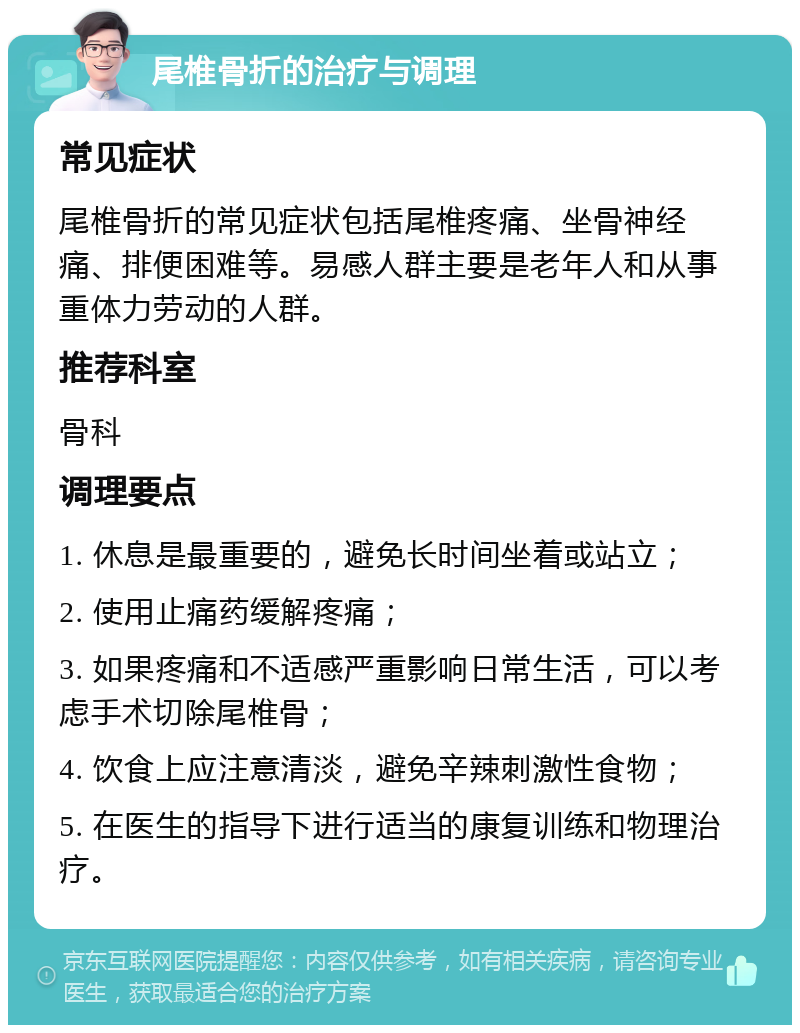 尾椎骨折的治疗与调理 常见症状 尾椎骨折的常见症状包括尾椎疼痛、坐骨神经痛、排便困难等。易感人群主要是老年人和从事重体力劳动的人群。 推荐科室 骨科 调理要点 1. 休息是最重要的，避免长时间坐着或站立； 2. 使用止痛药缓解疼痛； 3. 如果疼痛和不适感严重影响日常生活，可以考虑手术切除尾椎骨； 4. 饮食上应注意清淡，避免辛辣刺激性食物； 5. 在医生的指导下进行适当的康复训练和物理治疗。