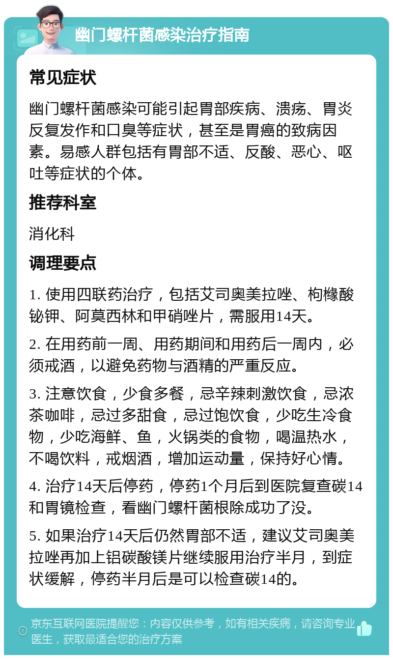 幽门螺杆菌感染治疗指南 常见症状 幽门螺杆菌感染可能引起胃部疾病、溃疡、胃炎反复发作和口臭等症状，甚至是胃癌的致病因素。易感人群包括有胃部不适、反酸、恶心、呕吐等症状的个体。 推荐科室 消化科 调理要点 1. 使用四联药治疗，包括艾司奥美拉唑、枸橼酸铋钾、阿莫西林和甲硝唑片，需服用14天。 2. 在用药前一周、用药期间和用药后一周内，必须戒酒，以避免药物与酒精的严重反应。 3. 注意饮食，少食多餐，忌辛辣刺激饮食，忌浓茶咖啡，忌过多甜食，忌过饱饮食，少吃生冷食物，少吃海鲜、鱼，火锅类的食物，喝温热水，不喝饮料，戒烟酒，增加运动量，保持好心情。 4. 治疗14天后停药，停药1个月后到医院复查碳14和胃镜检查，看幽门螺杆菌根除成功了没。 5. 如果治疗14天后仍然胃部不适，建议艾司奥美拉唑再加上铝碳酸镁片继续服用治疗半月，到症状缓解，停药半月后是可以检查碳14的。