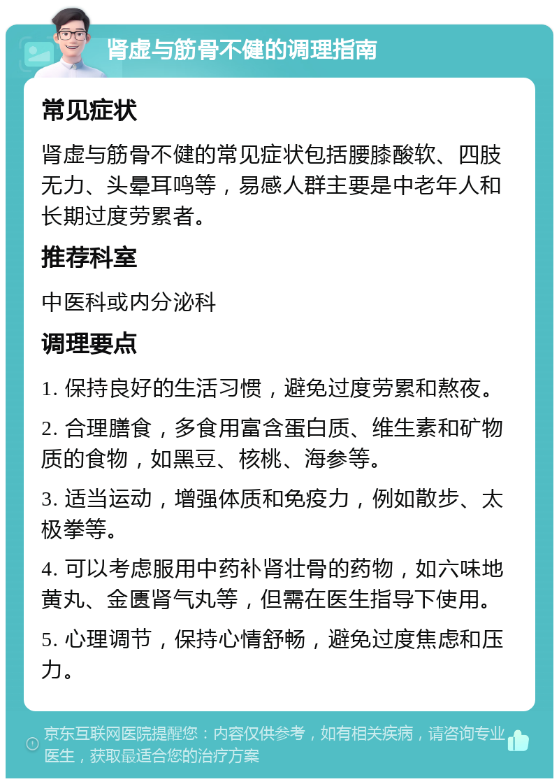 肾虚与筋骨不健的调理指南 常见症状 肾虚与筋骨不健的常见症状包括腰膝酸软、四肢无力、头晕耳鸣等，易感人群主要是中老年人和长期过度劳累者。 推荐科室 中医科或内分泌科 调理要点 1. 保持良好的生活习惯，避免过度劳累和熬夜。 2. 合理膳食，多食用富含蛋白质、维生素和矿物质的食物，如黑豆、核桃、海参等。 3. 适当运动，增强体质和免疫力，例如散步、太极拳等。 4. 可以考虑服用中药补肾壮骨的药物，如六味地黄丸、金匮肾气丸等，但需在医生指导下使用。 5. 心理调节，保持心情舒畅，避免过度焦虑和压力。