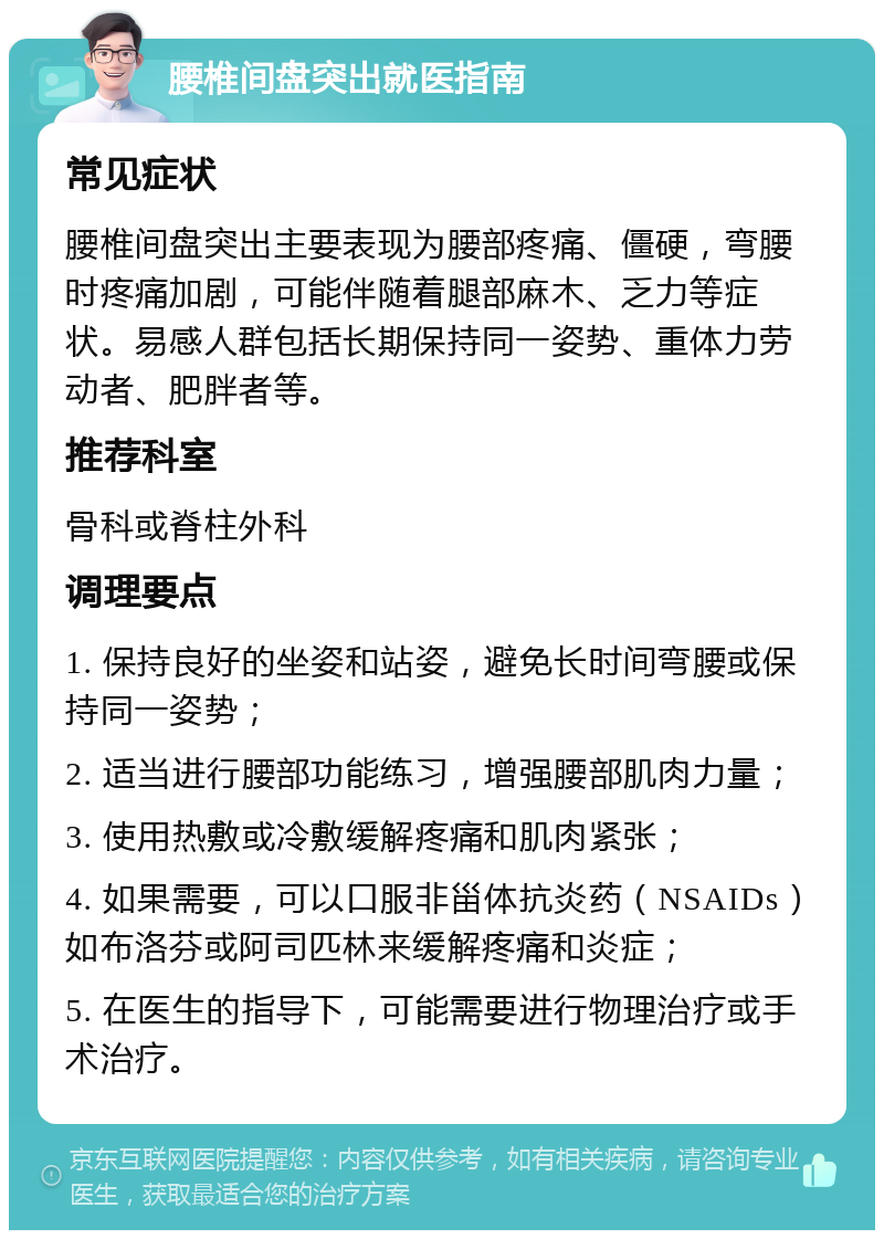 腰椎间盘突出就医指南 常见症状 腰椎间盘突出主要表现为腰部疼痛、僵硬，弯腰时疼痛加剧，可能伴随着腿部麻木、乏力等症状。易感人群包括长期保持同一姿势、重体力劳动者、肥胖者等。 推荐科室 骨科或脊柱外科 调理要点 1. 保持良好的坐姿和站姿，避免长时间弯腰或保持同一姿势； 2. 适当进行腰部功能练习，增强腰部肌肉力量； 3. 使用热敷或冷敷缓解疼痛和肌肉紧张； 4. 如果需要，可以口服非甾体抗炎药（NSAIDs）如布洛芬或阿司匹林来缓解疼痛和炎症； 5. 在医生的指导下，可能需要进行物理治疗或手术治疗。