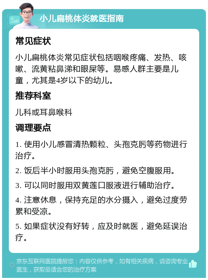 小儿扁桃体炎就医指南 常见症状 小儿扁桃体炎常见症状包括咽喉疼痛、发热、咳嗽、流黄粘鼻涕和眼屎等。易感人群主要是儿童，尤其是4岁以下的幼儿。 推荐科室 儿科或耳鼻喉科 调理要点 1. 使用小儿感冒清热颗粒、头孢克肟等药物进行治疗。 2. 饭后半小时服用头孢克肟，避免空腹服用。 3. 可以同时服用双黄莲口服液进行辅助治疗。 4. 注意休息，保持充足的水分摄入，避免过度劳累和受凉。 5. 如果症状没有好转，应及时就医，避免延误治疗。