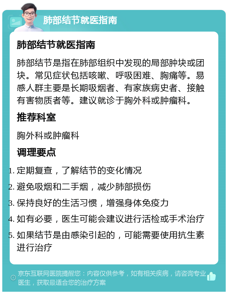 肺部结节就医指南 肺部结节就医指南 肺部结节是指在肺部组织中发现的局部肿块或团块。常见症状包括咳嗽、呼吸困难、胸痛等。易感人群主要是长期吸烟者、有家族病史者、接触有害物质者等。建议就诊于胸外科或肿瘤科。 推荐科室 胸外科或肿瘤科 调理要点 定期复查，了解结节的变化情况 避免吸烟和二手烟，减少肺部损伤 保持良好的生活习惯，增强身体免疫力 如有必要，医生可能会建议进行活检或手术治疗 如果结节是由感染引起的，可能需要使用抗生素进行治疗