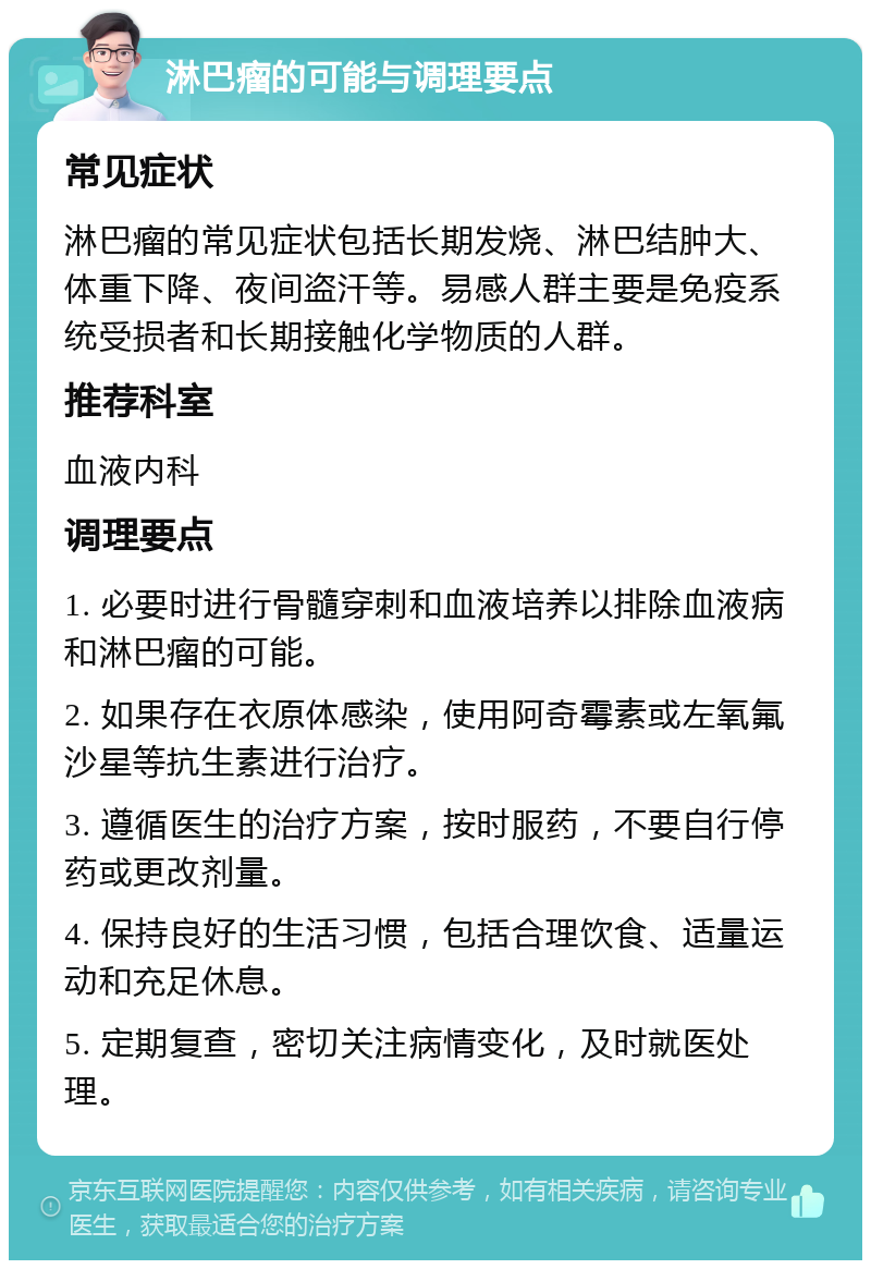 淋巴瘤的可能与调理要点 常见症状 淋巴瘤的常见症状包括长期发烧、淋巴结肿大、体重下降、夜间盗汗等。易感人群主要是免疫系统受损者和长期接触化学物质的人群。 推荐科室 血液内科 调理要点 1. 必要时进行骨髓穿刺和血液培养以排除血液病和淋巴瘤的可能。 2. 如果存在衣原体感染，使用阿奇霉素或左氧氟沙星等抗生素进行治疗。 3. 遵循医生的治疗方案，按时服药，不要自行停药或更改剂量。 4. 保持良好的生活习惯，包括合理饮食、适量运动和充足休息。 5. 定期复查，密切关注病情变化，及时就医处理。