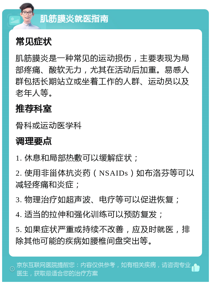 肌筋膜炎就医指南 常见症状 肌筋膜炎是一种常见的运动损伤，主要表现为局部疼痛、酸软无力，尤其在活动后加重。易感人群包括长期站立或坐着工作的人群、运动员以及老年人等。 推荐科室 骨科或运动医学科 调理要点 1. 休息和局部热敷可以缓解症状； 2. 使用非甾体抗炎药（NSAIDs）如布洛芬等可以减轻疼痛和炎症； 3. 物理治疗如超声波、电疗等可以促进恢复； 4. 适当的拉伸和强化训练可以预防复发； 5. 如果症状严重或持续不改善，应及时就医，排除其他可能的疾病如腰椎间盘突出等。