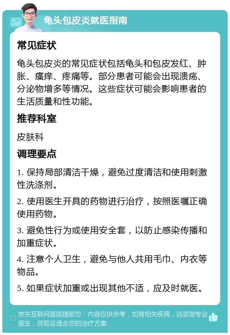 龟头包皮炎就医指南 常见症状 龟头包皮炎的常见症状包括龟头和包皮发红、肿胀、瘙痒、疼痛等。部分患者可能会出现溃疡、分泌物增多等情况。这些症状可能会影响患者的生活质量和性功能。 推荐科室 皮肤科 调理要点 1. 保持局部清洁干燥，避免过度清洁和使用刺激性洗涤剂。 2. 使用医生开具的药物进行治疗，按照医嘱正确使用药物。 3. 避免性行为或使用安全套，以防止感染传播和加重症状。 4. 注意个人卫生，避免与他人共用毛巾、内衣等物品。 5. 如果症状加重或出现其他不适，应及时就医。