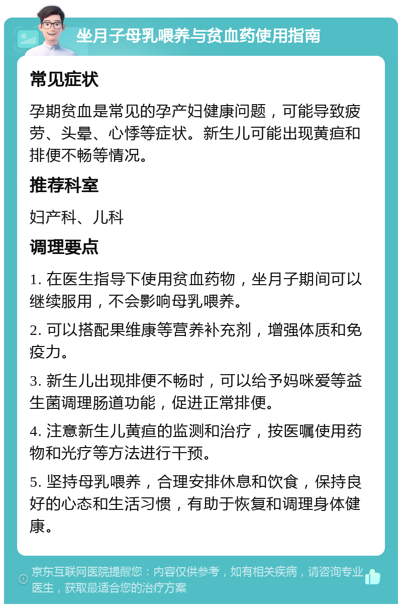 坐月子母乳喂养与贫血药使用指南 常见症状 孕期贫血是常见的孕产妇健康问题，可能导致疲劳、头晕、心悸等症状。新生儿可能出现黄疸和排便不畅等情况。 推荐科室 妇产科、儿科 调理要点 1. 在医生指导下使用贫血药物，坐月子期间可以继续服用，不会影响母乳喂养。 2. 可以搭配果维康等营养补充剂，增强体质和免疫力。 3. 新生儿出现排便不畅时，可以给予妈咪爱等益生菌调理肠道功能，促进正常排便。 4. 注意新生儿黄疸的监测和治疗，按医嘱使用药物和光疗等方法进行干预。 5. 坚持母乳喂养，合理安排休息和饮食，保持良好的心态和生活习惯，有助于恢复和调理身体健康。