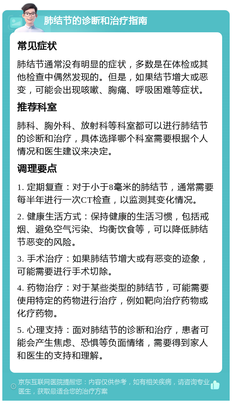 肺结节的诊断和治疗指南 常见症状 肺结节通常没有明显的症状，多数是在体检或其他检查中偶然发现的。但是，如果结节增大或恶变，可能会出现咳嗽、胸痛、呼吸困难等症状。 推荐科室 肺科、胸外科、放射科等科室都可以进行肺结节的诊断和治疗，具体选择哪个科室需要根据个人情况和医生建议来决定。 调理要点 1. 定期复查：对于小于8毫米的肺结节，通常需要每半年进行一次CT检查，以监测其变化情况。 2. 健康生活方式：保持健康的生活习惯，包括戒烟、避免空气污染、均衡饮食等，可以降低肺结节恶变的风险。 3. 手术治疗：如果肺结节增大或有恶变的迹象，可能需要进行手术切除。 4. 药物治疗：对于某些类型的肺结节，可能需要使用特定的药物进行治疗，例如靶向治疗药物或化疗药物。 5. 心理支持：面对肺结节的诊断和治疗，患者可能会产生焦虑、恐惧等负面情绪，需要得到家人和医生的支持和理解。