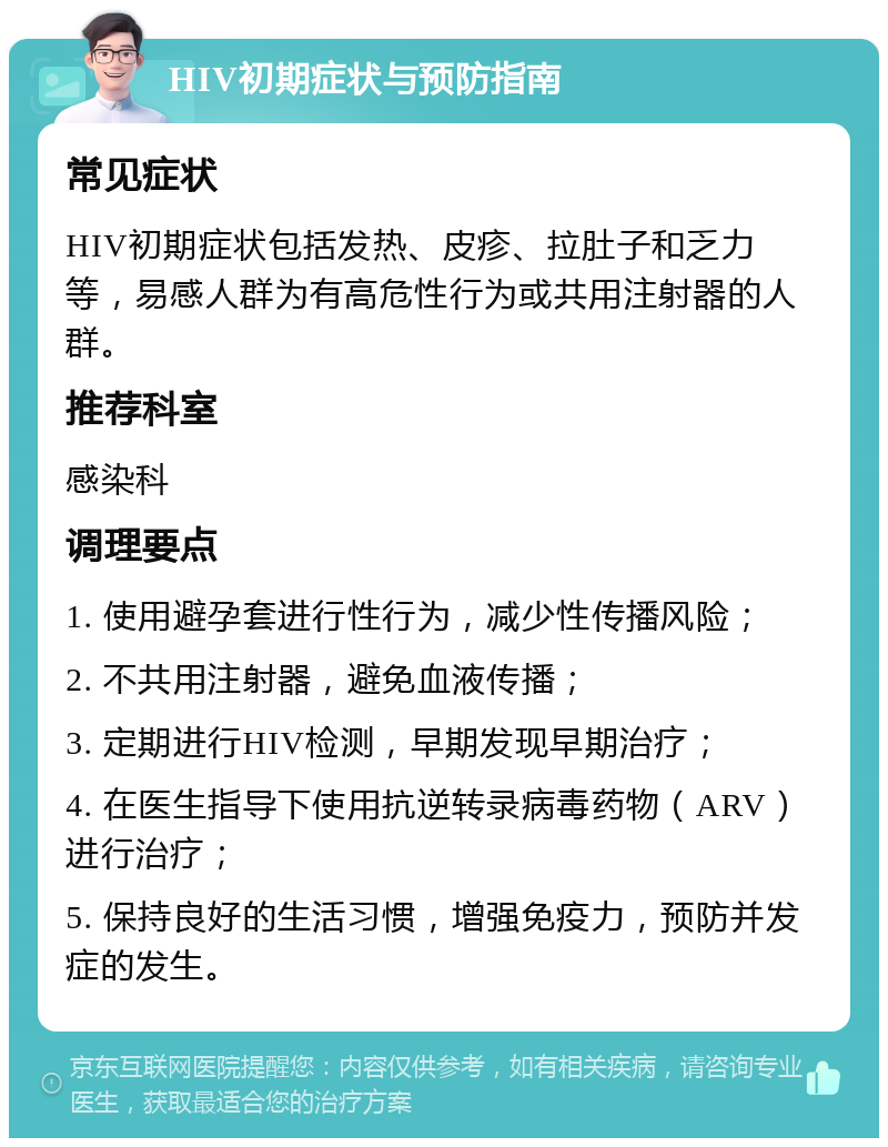 HIV初期症状与预防指南 常见症状 HIV初期症状包括发热、皮疹、拉肚子和乏力等，易感人群为有高危性行为或共用注射器的人群。 推荐科室 感染科 调理要点 1. 使用避孕套进行性行为，减少性传播风险； 2. 不共用注射器，避免血液传播； 3. 定期进行HIV检测，早期发现早期治疗； 4. 在医生指导下使用抗逆转录病毒药物（ARV）进行治疗； 5. 保持良好的生活习惯，增强免疫力，预防并发症的发生。