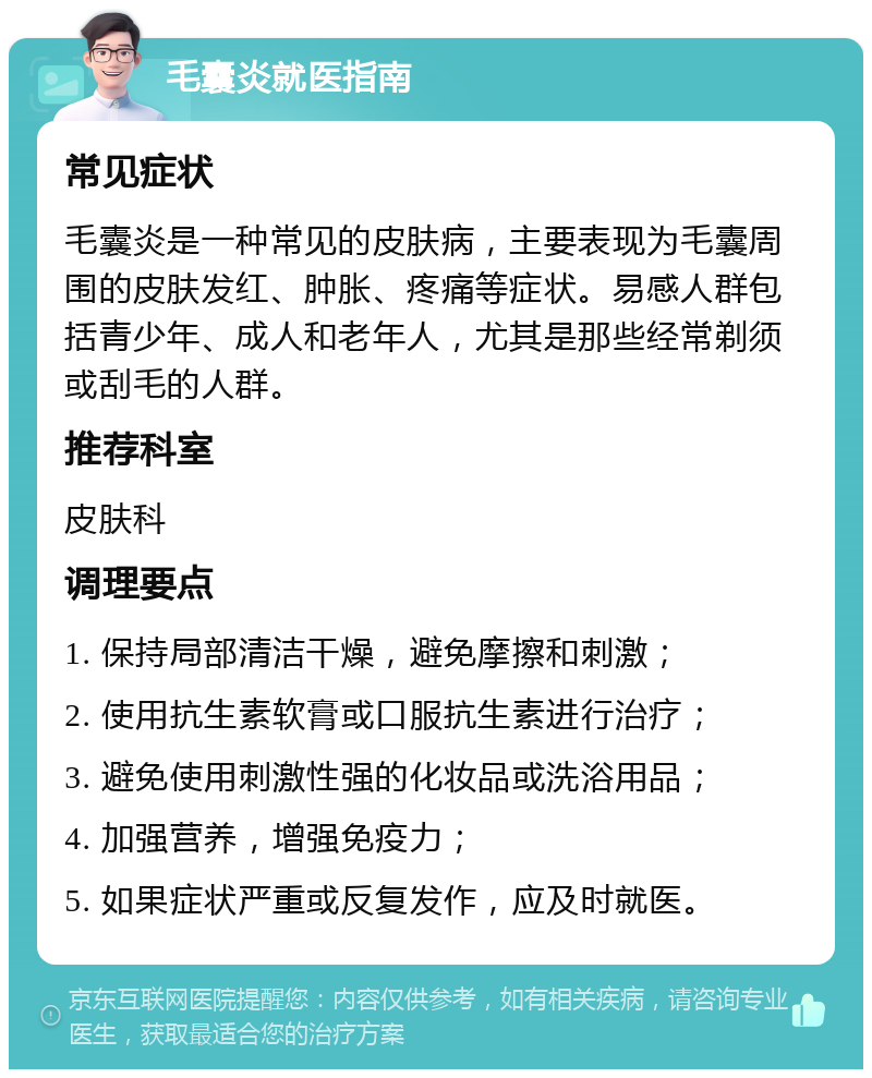 毛囊炎就医指南 常见症状 毛囊炎是一种常见的皮肤病，主要表现为毛囊周围的皮肤发红、肿胀、疼痛等症状。易感人群包括青少年、成人和老年人，尤其是那些经常剃须或刮毛的人群。 推荐科室 皮肤科 调理要点 1. 保持局部清洁干燥，避免摩擦和刺激； 2. 使用抗生素软膏或口服抗生素进行治疗； 3. 避免使用刺激性强的化妆品或洗浴用品； 4. 加强营养，增强免疫力； 5. 如果症状严重或反复发作，应及时就医。