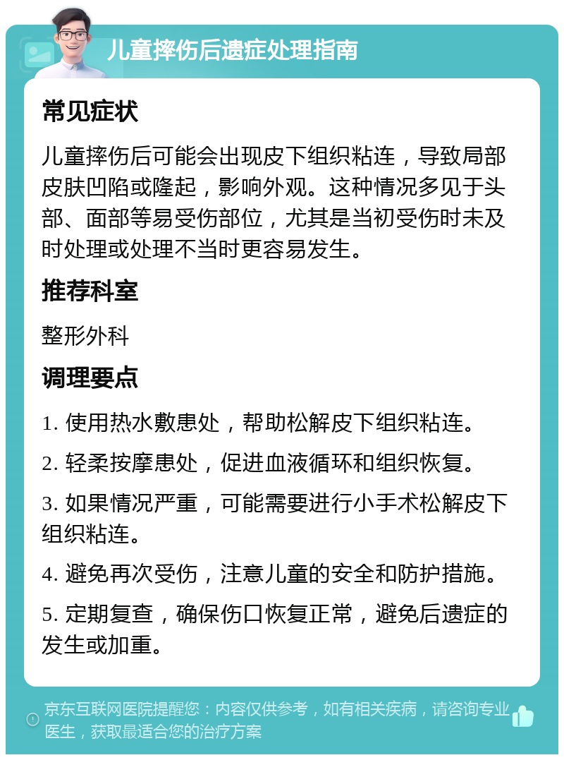 儿童摔伤后遗症处理指南 常见症状 儿童摔伤后可能会出现皮下组织粘连，导致局部皮肤凹陷或隆起，影响外观。这种情况多见于头部、面部等易受伤部位，尤其是当初受伤时未及时处理或处理不当时更容易发生。 推荐科室 整形外科 调理要点 1. 使用热水敷患处，帮助松解皮下组织粘连。 2. 轻柔按摩患处，促进血液循环和组织恢复。 3. 如果情况严重，可能需要进行小手术松解皮下组织粘连。 4. 避免再次受伤，注意儿童的安全和防护措施。 5. 定期复查，确保伤口恢复正常，避免后遗症的发生或加重。