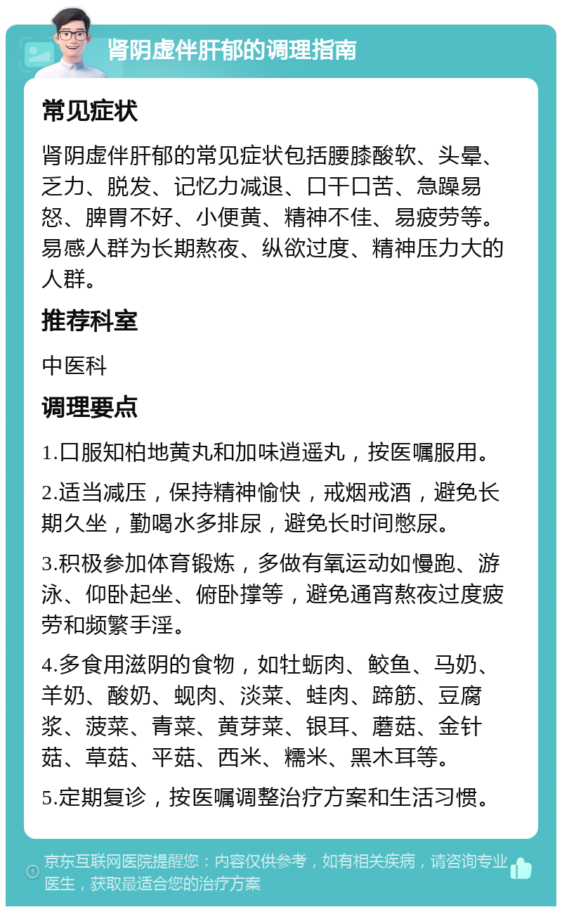 肾阴虚伴肝郁的调理指南 常见症状 肾阴虚伴肝郁的常见症状包括腰膝酸软、头晕、乏力、脱发、记忆力减退、口干口苦、急躁易怒、脾胃不好、小便黄、精神不佳、易疲劳等。易感人群为长期熬夜、纵欲过度、精神压力大的人群。 推荐科室 中医科 调理要点 1.口服知柏地黄丸和加味逍遥丸，按医嘱服用。 2.适当减压，保持精神愉快，戒烟戒酒，避免长期久坐，勤喝水多排尿，避免长时间憋尿。 3.积极参加体育锻炼，多做有氧运动如慢跑、游泳、仰卧起坐、俯卧撑等，避免通宵熬夜过度疲劳和频繁手淫。 4.多食用滋阴的食物，如牡蛎肉、鲛鱼、马奶、羊奶、酸奶、蚬肉、淡菜、蛙肉、蹄筋、豆腐浆、菠菜、青菜、黄芽菜、银耳、蘑菇、金针菇、草菇、平菇、西米、糯米、黑木耳等。 5.定期复诊，按医嘱调整治疗方案和生活习惯。