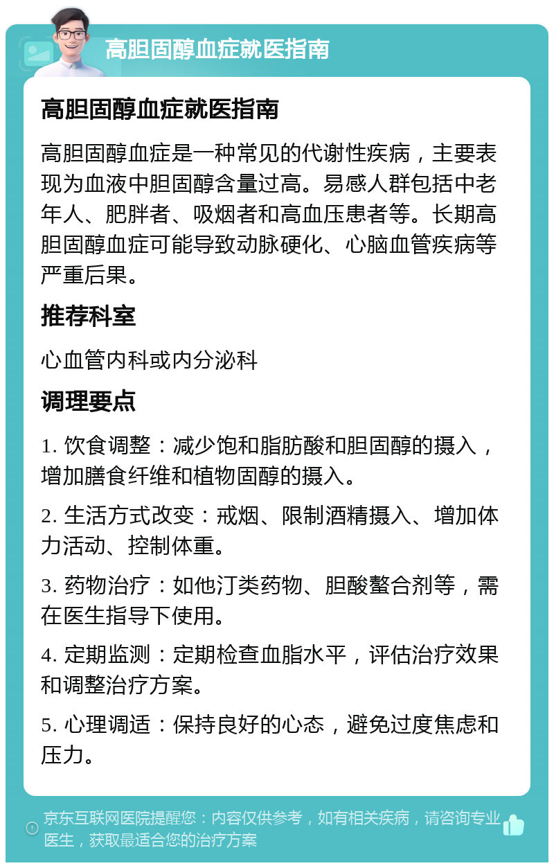 高胆固醇血症就医指南 高胆固醇血症就医指南 高胆固醇血症是一种常见的代谢性疾病，主要表现为血液中胆固醇含量过高。易感人群包括中老年人、肥胖者、吸烟者和高血压患者等。长期高胆固醇血症可能导致动脉硬化、心脑血管疾病等严重后果。 推荐科室 心血管内科或内分泌科 调理要点 1. 饮食调整：减少饱和脂肪酸和胆固醇的摄入，增加膳食纤维和植物固醇的摄入。 2. 生活方式改变：戒烟、限制酒精摄入、增加体力活动、控制体重。 3. 药物治疗：如他汀类药物、胆酸螯合剂等，需在医生指导下使用。 4. 定期监测：定期检查血脂水平，评估治疗效果和调整治疗方案。 5. 心理调适：保持良好的心态，避免过度焦虑和压力。