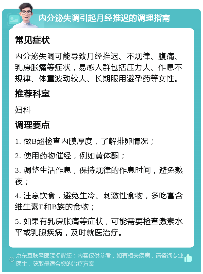 内分泌失调引起月经推迟的调理指南 常见症状 内分泌失调可能导致月经推迟、不规律、腹痛、乳房胀痛等症状，易感人群包括压力大、作息不规律、体重波动较大、长期服用避孕药等女性。 推荐科室 妇科 调理要点 1. 做B超检查内膜厚度，了解排卵情况； 2. 使用药物催经，例如黄体酮； 3. 调整生活作息，保持规律的作息时间，避免熬夜； 4. 注意饮食，避免生冷、刺激性食物，多吃富含维生素E和B族的食物； 5. 如果有乳房胀痛等症状，可能需要检查激素水平或乳腺疾病，及时就医治疗。