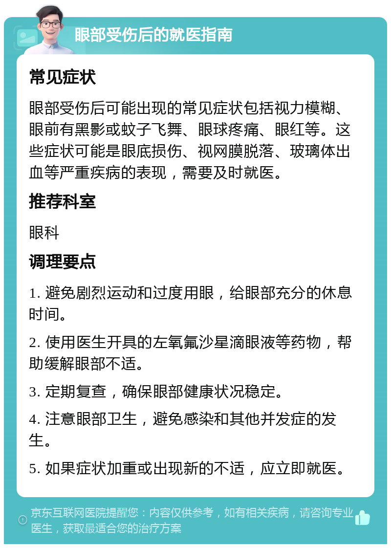 眼部受伤后的就医指南 常见症状 眼部受伤后可能出现的常见症状包括视力模糊、眼前有黑影或蚊子飞舞、眼球疼痛、眼红等。这些症状可能是眼底损伤、视网膜脱落、玻璃体出血等严重疾病的表现，需要及时就医。 推荐科室 眼科 调理要点 1. 避免剧烈运动和过度用眼，给眼部充分的休息时间。 2. 使用医生开具的左氧氟沙星滴眼液等药物，帮助缓解眼部不适。 3. 定期复查，确保眼部健康状况稳定。 4. 注意眼部卫生，避免感染和其他并发症的发生。 5. 如果症状加重或出现新的不适，应立即就医。