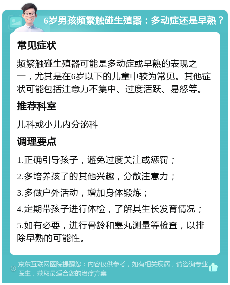 6岁男孩频繁触碰生殖器：多动症还是早熟？ 常见症状 频繁触碰生殖器可能是多动症或早熟的表现之一，尤其是在6岁以下的儿童中较为常见。其他症状可能包括注意力不集中、过度活跃、易怒等。 推荐科室 儿科或小儿内分泌科 调理要点 1.正确引导孩子，避免过度关注或惩罚； 2.多培养孩子的其他兴趣，分散注意力； 3.多做户外活动，增加身体锻炼； 4.定期带孩子进行体检，了解其生长发育情况； 5.如有必要，进行骨龄和睾丸测量等检查，以排除早熟的可能性。