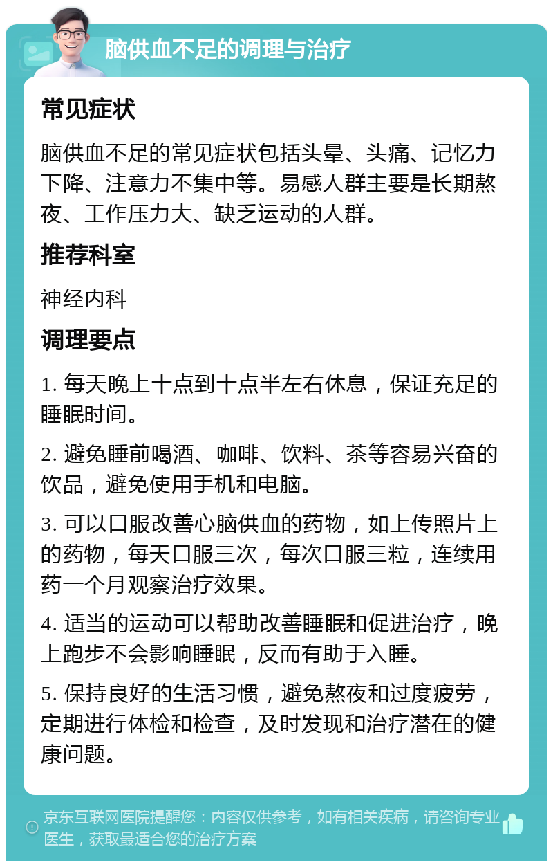 脑供血不足的调理与治疗 常见症状 脑供血不足的常见症状包括头晕、头痛、记忆力下降、注意力不集中等。易感人群主要是长期熬夜、工作压力大、缺乏运动的人群。 推荐科室 神经内科 调理要点 1. 每天晚上十点到十点半左右休息，保证充足的睡眠时间。 2. 避免睡前喝酒、咖啡、饮料、茶等容易兴奋的饮品，避免使用手机和电脑。 3. 可以口服改善心脑供血的药物，如上传照片上的药物，每天口服三次，每次口服三粒，连续用药一个月观察治疗效果。 4. 适当的运动可以帮助改善睡眠和促进治疗，晚上跑步不会影响睡眠，反而有助于入睡。 5. 保持良好的生活习惯，避免熬夜和过度疲劳，定期进行体检和检查，及时发现和治疗潜在的健康问题。