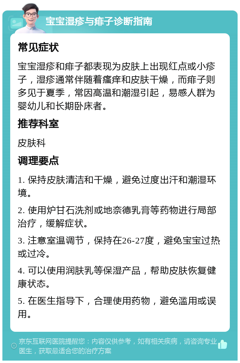 宝宝湿疹与痱子诊断指南 常见症状 宝宝湿疹和痱子都表现为皮肤上出现红点或小疹子，湿疹通常伴随着瘙痒和皮肤干燥，而痱子则多见于夏季，常因高温和潮湿引起，易感人群为婴幼儿和长期卧床者。 推荐科室 皮肤科 调理要点 1. 保持皮肤清洁和干燥，避免过度出汗和潮湿环境。 2. 使用炉甘石洗剂或地奈德乳膏等药物进行局部治疗，缓解症状。 3. 注意室温调节，保持在26-27度，避免宝宝过热或过冷。 4. 可以使用润肤乳等保湿产品，帮助皮肤恢复健康状态。 5. 在医生指导下，合理使用药物，避免滥用或误用。