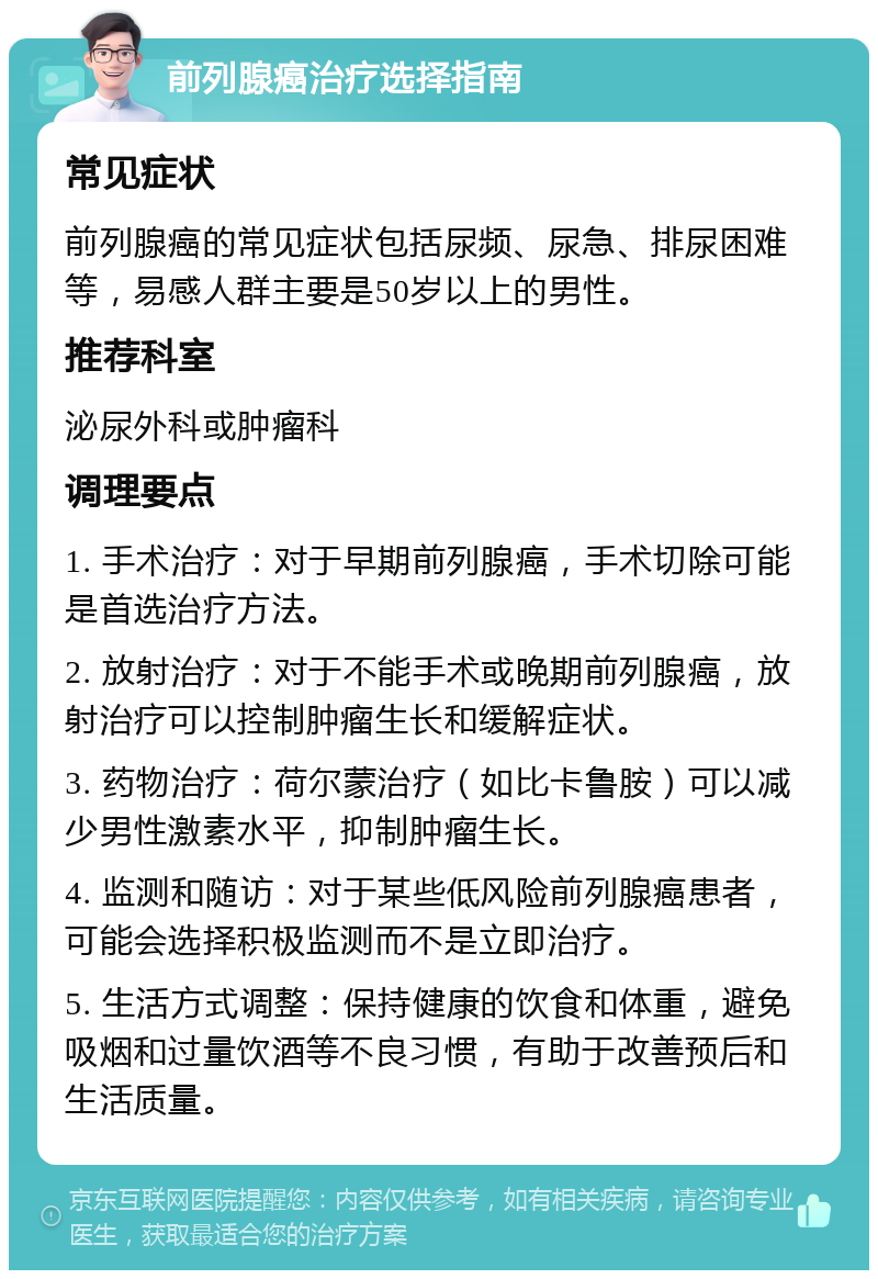 前列腺癌治疗选择指南 常见症状 前列腺癌的常见症状包括尿频、尿急、排尿困难等，易感人群主要是50岁以上的男性。 推荐科室 泌尿外科或肿瘤科 调理要点 1. 手术治疗：对于早期前列腺癌，手术切除可能是首选治疗方法。 2. 放射治疗：对于不能手术或晚期前列腺癌，放射治疗可以控制肿瘤生长和缓解症状。 3. 药物治疗：荷尔蒙治疗（如比卡鲁胺）可以减少男性激素水平，抑制肿瘤生长。 4. 监测和随访：对于某些低风险前列腺癌患者，可能会选择积极监测而不是立即治疗。 5. 生活方式调整：保持健康的饮食和体重，避免吸烟和过量饮酒等不良习惯，有助于改善预后和生活质量。