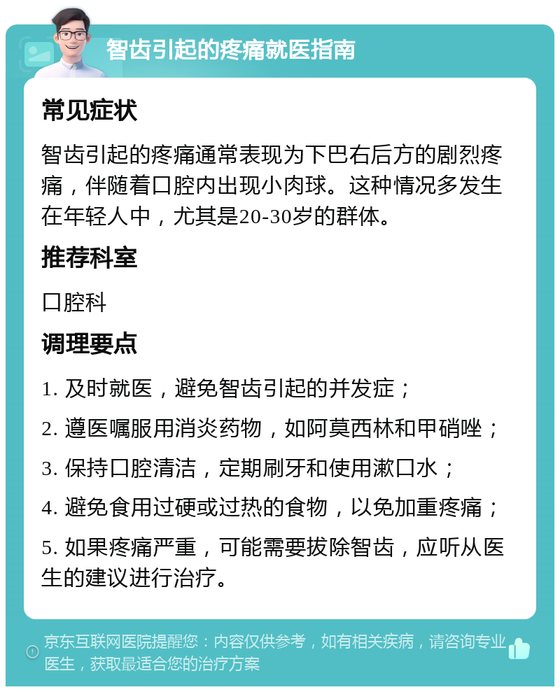 智齿引起的疼痛就医指南 常见症状 智齿引起的疼痛通常表现为下巴右后方的剧烈疼痛，伴随着口腔内出现小肉球。这种情况多发生在年轻人中，尤其是20-30岁的群体。 推荐科室 口腔科 调理要点 1. 及时就医，避免智齿引起的并发症； 2. 遵医嘱服用消炎药物，如阿莫西林和甲硝唑； 3. 保持口腔清洁，定期刷牙和使用漱口水； 4. 避免食用过硬或过热的食物，以免加重疼痛； 5. 如果疼痛严重，可能需要拔除智齿，应听从医生的建议进行治疗。