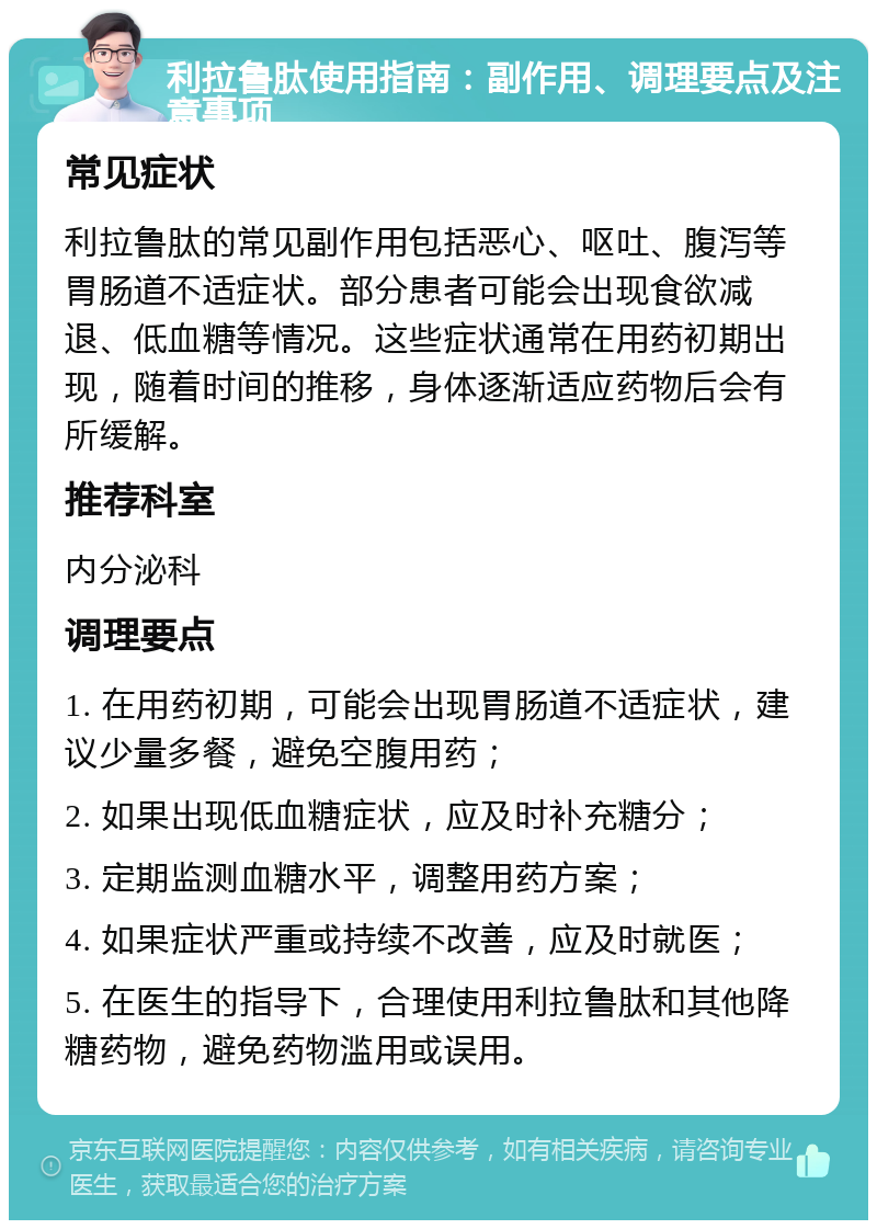 利拉鲁肽使用指南：副作用、调理要点及注意事项 常见症状 利拉鲁肽的常见副作用包括恶心、呕吐、腹泻等胃肠道不适症状。部分患者可能会出现食欲减退、低血糖等情况。这些症状通常在用药初期出现，随着时间的推移，身体逐渐适应药物后会有所缓解。 推荐科室 内分泌科 调理要点 1. 在用药初期，可能会出现胃肠道不适症状，建议少量多餐，避免空腹用药； 2. 如果出现低血糖症状，应及时补充糖分； 3. 定期监测血糖水平，调整用药方案； 4. 如果症状严重或持续不改善，应及时就医； 5. 在医生的指导下，合理使用利拉鲁肽和其他降糖药物，避免药物滥用或误用。