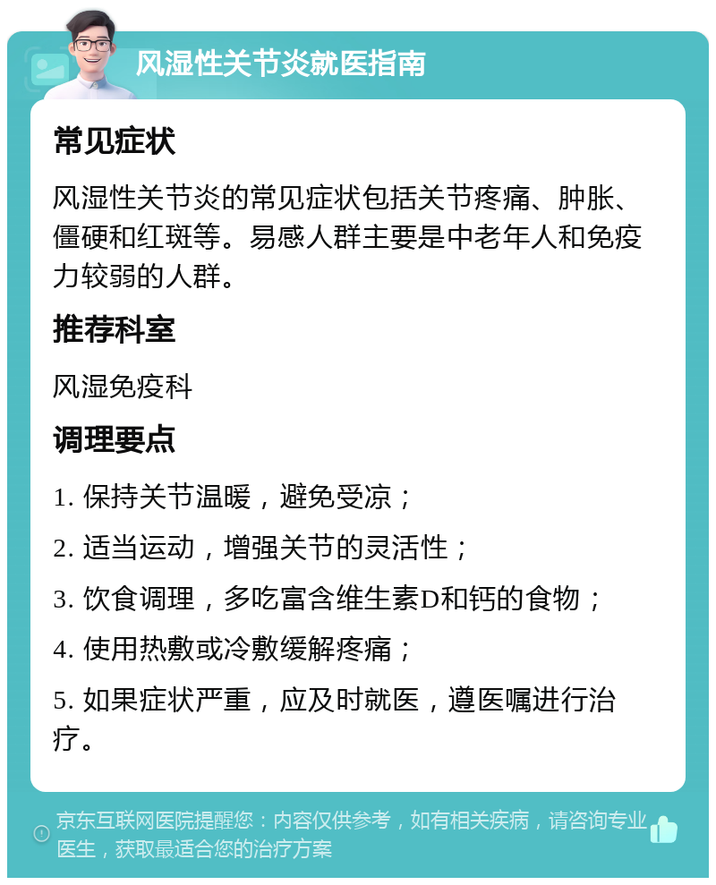 风湿性关节炎就医指南 常见症状 风湿性关节炎的常见症状包括关节疼痛、肿胀、僵硬和红斑等。易感人群主要是中老年人和免疫力较弱的人群。 推荐科室 风湿免疫科 调理要点 1. 保持关节温暖，避免受凉； 2. 适当运动，增强关节的灵活性； 3. 饮食调理，多吃富含维生素D和钙的食物； 4. 使用热敷或冷敷缓解疼痛； 5. 如果症状严重，应及时就医，遵医嘱进行治疗。