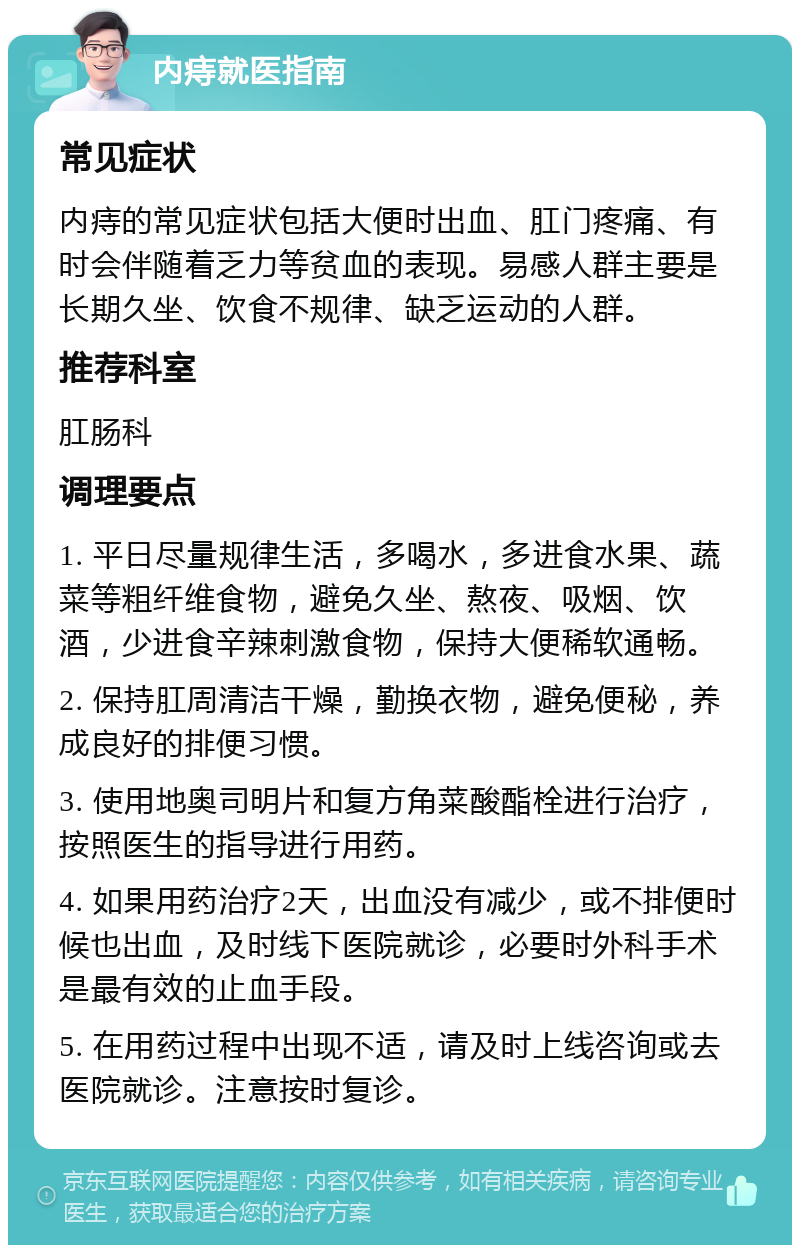 内痔就医指南 常见症状 内痔的常见症状包括大便时出血、肛门疼痛、有时会伴随着乏力等贫血的表现。易感人群主要是长期久坐、饮食不规律、缺乏运动的人群。 推荐科室 肛肠科 调理要点 1. 平日尽量规律生活，多喝水，多进食水果、蔬菜等粗纤维食物，避免久坐、熬夜、吸烟、饮酒，少进食辛辣刺激食物，保持大便稀软通畅。 2. 保持肛周清洁干燥，勤换衣物，避免便秘，养成良好的排便习惯。 3. 使用地奥司明片和复方角菜酸酯栓进行治疗，按照医生的指导进行用药。 4. 如果用药治疗2天，出血没有减少，或不排便时候也出血，及时线下医院就诊，必要时外科手术是最有效的止血手段。 5. 在用药过程中出现不适，请及时上线咨询或去医院就诊。注意按时复诊。