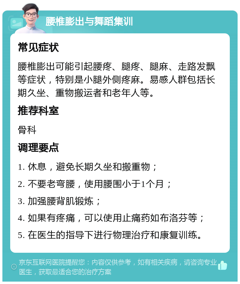 腰椎膨出与舞蹈集训 常见症状 腰椎膨出可能引起腰疼、腿疼、腿麻、走路发飘等症状，特别是小腿外侧疼麻。易感人群包括长期久坐、重物搬运者和老年人等。 推荐科室 骨科 调理要点 1. 休息，避免长期久坐和搬重物； 2. 不要老弯腰，使用腰围小于1个月； 3. 加强腰背肌锻炼； 4. 如果有疼痛，可以使用止痛药如布洛芬等； 5. 在医生的指导下进行物理治疗和康复训练。