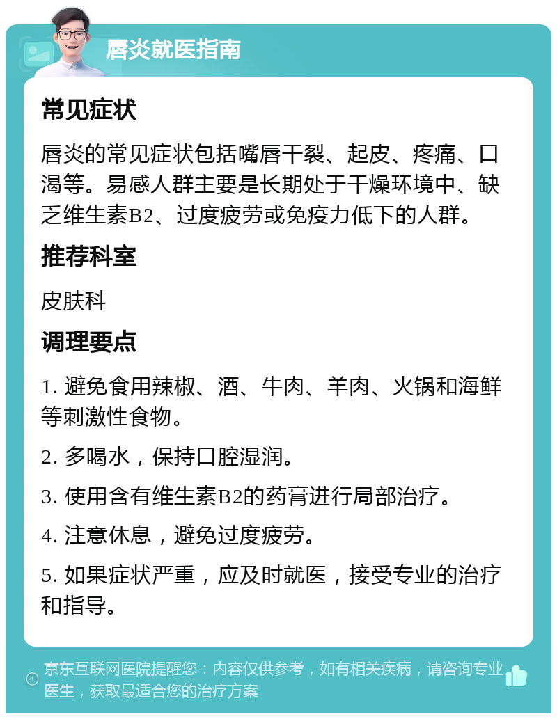 唇炎就医指南 常见症状 唇炎的常见症状包括嘴唇干裂、起皮、疼痛、口渴等。易感人群主要是长期处于干燥环境中、缺乏维生素B2、过度疲劳或免疫力低下的人群。 推荐科室 皮肤科 调理要点 1. 避免食用辣椒、酒、牛肉、羊肉、火锅和海鲜等刺激性食物。 2. 多喝水，保持口腔湿润。 3. 使用含有维生素B2的药膏进行局部治疗。 4. 注意休息，避免过度疲劳。 5. 如果症状严重，应及时就医，接受专业的治疗和指导。