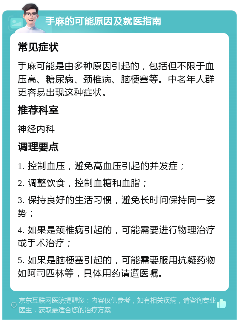 手麻的可能原因及就医指南 常见症状 手麻可能是由多种原因引起的，包括但不限于血压高、糖尿病、颈椎病、脑梗塞等。中老年人群更容易出现这种症状。 推荐科室 神经内科 调理要点 1. 控制血压，避免高血压引起的并发症； 2. 调整饮食，控制血糖和血脂； 3. 保持良好的生活习惯，避免长时间保持同一姿势； 4. 如果是颈椎病引起的，可能需要进行物理治疗或手术治疗； 5. 如果是脑梗塞引起的，可能需要服用抗凝药物如阿司匹林等，具体用药请遵医嘱。