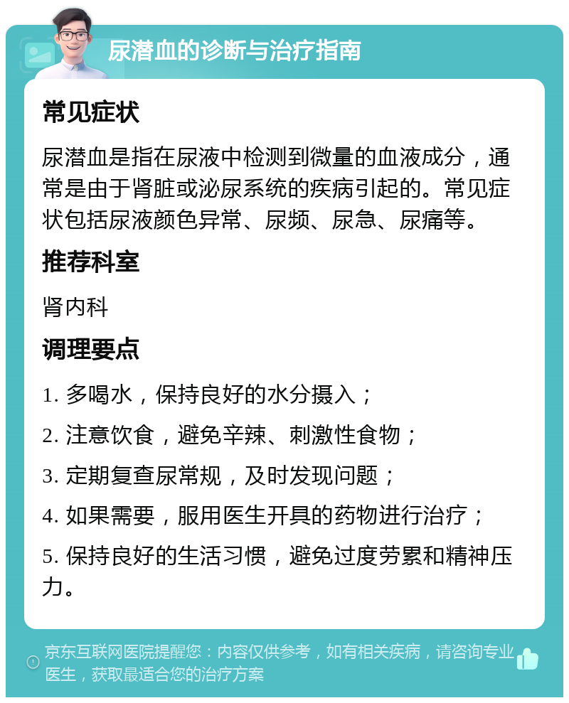 尿潜血的诊断与治疗指南 常见症状 尿潜血是指在尿液中检测到微量的血液成分，通常是由于肾脏或泌尿系统的疾病引起的。常见症状包括尿液颜色异常、尿频、尿急、尿痛等。 推荐科室 肾内科 调理要点 1. 多喝水，保持良好的水分摄入； 2. 注意饮食，避免辛辣、刺激性食物； 3. 定期复查尿常规，及时发现问题； 4. 如果需要，服用医生开具的药物进行治疗； 5. 保持良好的生活习惯，避免过度劳累和精神压力。