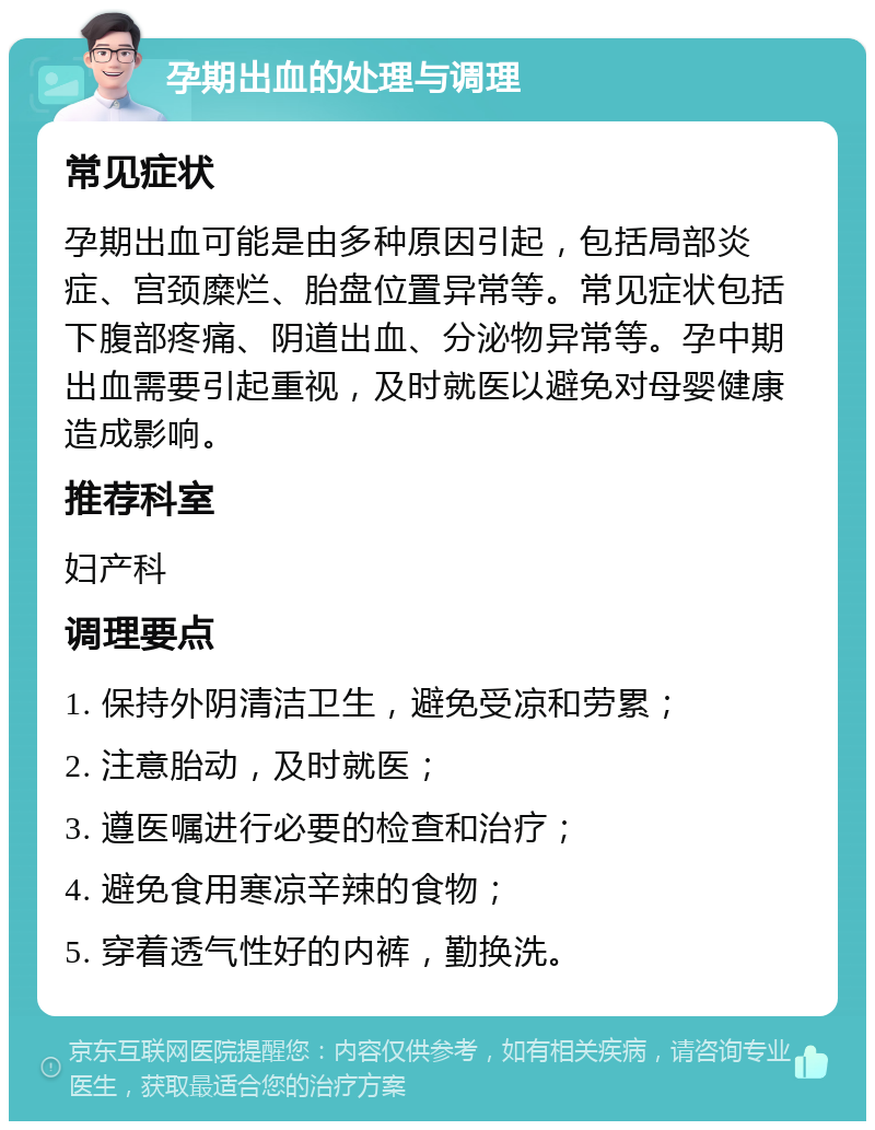 孕期出血的处理与调理 常见症状 孕期出血可能是由多种原因引起，包括局部炎症、宫颈糜烂、胎盘位置异常等。常见症状包括下腹部疼痛、阴道出血、分泌物异常等。孕中期出血需要引起重视，及时就医以避免对母婴健康造成影响。 推荐科室 妇产科 调理要点 1. 保持外阴清洁卫生，避免受凉和劳累； 2. 注意胎动，及时就医； 3. 遵医嘱进行必要的检查和治疗； 4. 避免食用寒凉辛辣的食物； 5. 穿着透气性好的内裤，勤换洗。