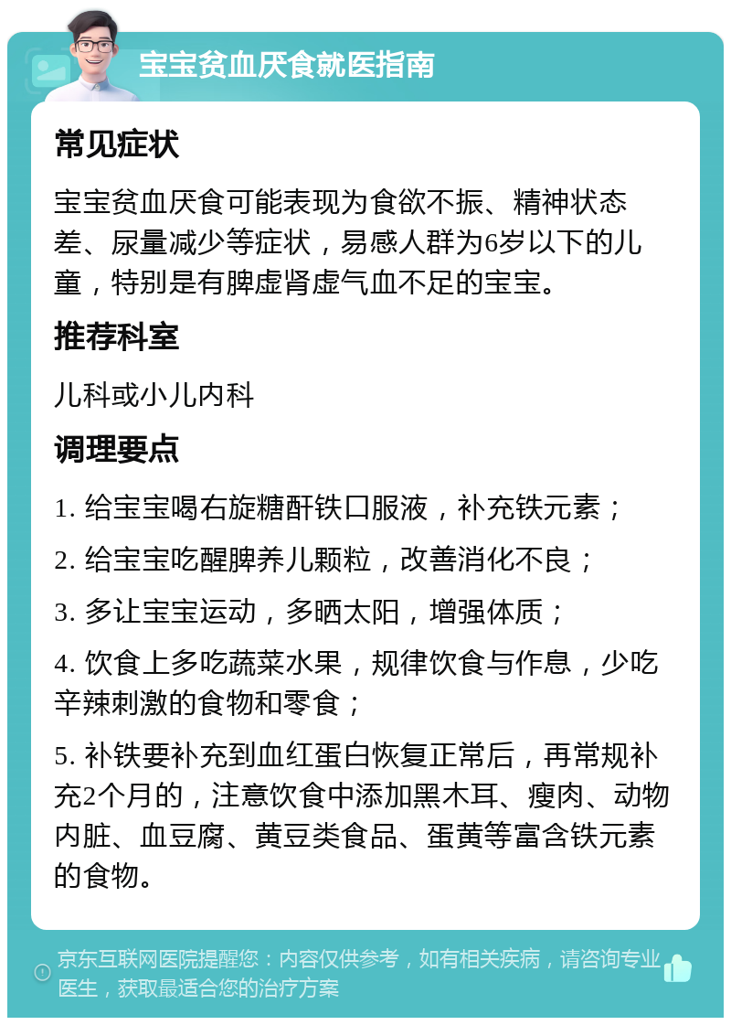 宝宝贫血厌食就医指南 常见症状 宝宝贫血厌食可能表现为食欲不振、精神状态差、尿量减少等症状，易感人群为6岁以下的儿童，特别是有脾虚肾虚气血不足的宝宝。 推荐科室 儿科或小儿内科 调理要点 1. 给宝宝喝右旋糖酐铁口服液，补充铁元素； 2. 给宝宝吃醒脾养儿颗粒，改善消化不良； 3. 多让宝宝运动，多晒太阳，增强体质； 4. 饮食上多吃蔬菜水果，规律饮食与作息，少吃辛辣刺激的食物和零食； 5. 补铁要补充到血红蛋白恢复正常后，再常规补充2个月的，注意饮食中添加黑木耳、瘦肉、动物内脏、血豆腐、黄豆类食品、蛋黄等富含铁元素的食物。