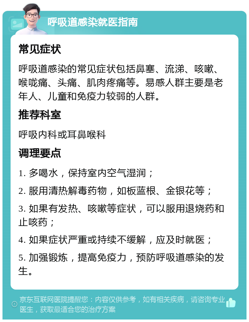 呼吸道感染就医指南 常见症状 呼吸道感染的常见症状包括鼻塞、流涕、咳嗽、喉咙痛、头痛、肌肉疼痛等。易感人群主要是老年人、儿童和免疫力较弱的人群。 推荐科室 呼吸内科或耳鼻喉科 调理要点 1. 多喝水，保持室内空气湿润； 2. 服用清热解毒药物，如板蓝根、金银花等； 3. 如果有发热、咳嗽等症状，可以服用退烧药和止咳药； 4. 如果症状严重或持续不缓解，应及时就医； 5. 加强锻炼，提高免疫力，预防呼吸道感染的发生。