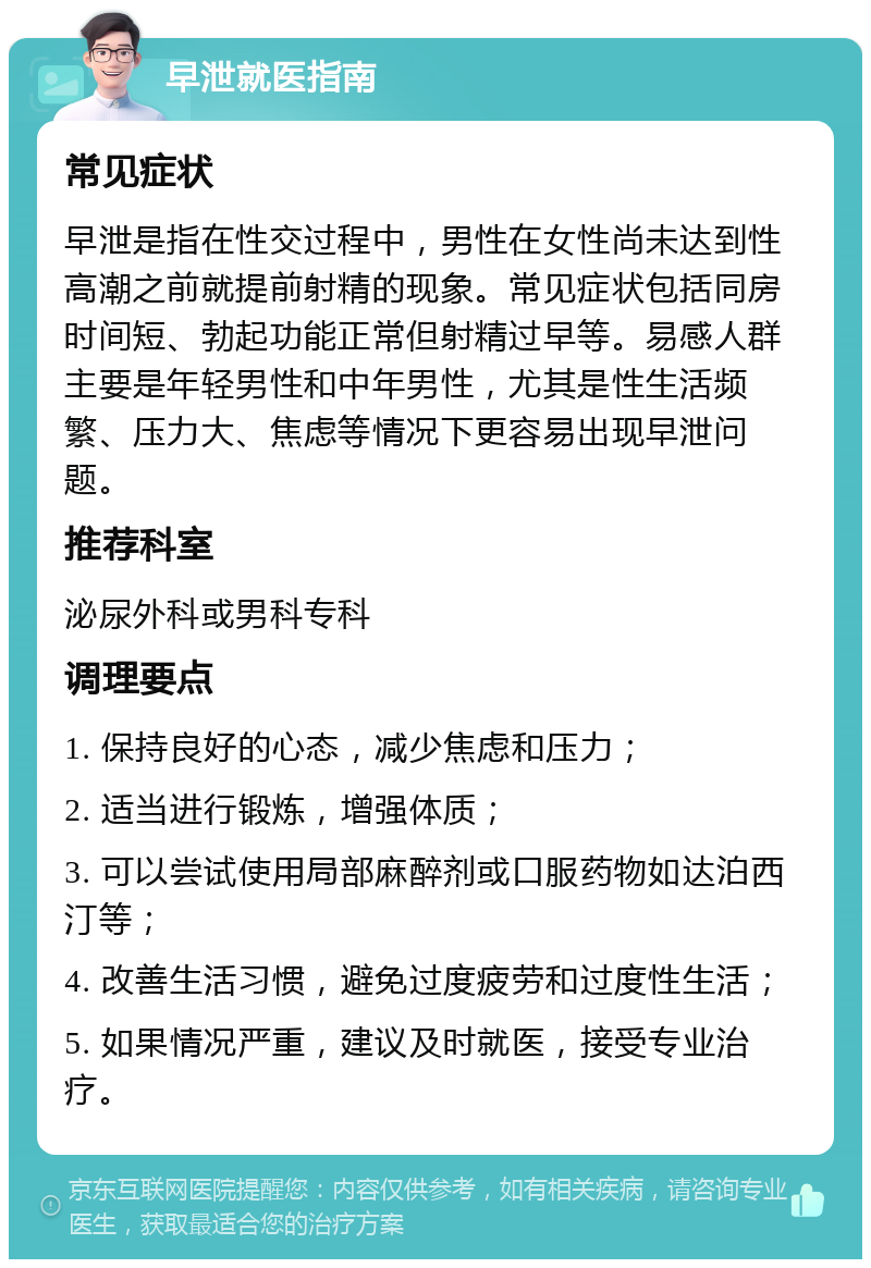 早泄就医指南 常见症状 早泄是指在性交过程中，男性在女性尚未达到性高潮之前就提前射精的现象。常见症状包括同房时间短、勃起功能正常但射精过早等。易感人群主要是年轻男性和中年男性，尤其是性生活频繁、压力大、焦虑等情况下更容易出现早泄问题。 推荐科室 泌尿外科或男科专科 调理要点 1. 保持良好的心态，减少焦虑和压力； 2. 适当进行锻炼，增强体质； 3. 可以尝试使用局部麻醉剂或口服药物如达泊西汀等； 4. 改善生活习惯，避免过度疲劳和过度性生活； 5. 如果情况严重，建议及时就医，接受专业治疗。