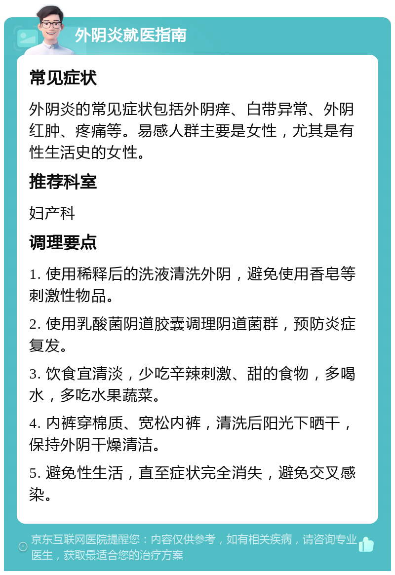 外阴炎就医指南 常见症状 外阴炎的常见症状包括外阴痒、白带异常、外阴红肿、疼痛等。易感人群主要是女性，尤其是有性生活史的女性。 推荐科室 妇产科 调理要点 1. 使用稀释后的洗液清洗外阴，避免使用香皂等刺激性物品。 2. 使用乳酸菌阴道胶囊调理阴道菌群，预防炎症复发。 3. 饮食宜清淡，少吃辛辣刺激、甜的食物，多喝水，多吃水果蔬菜。 4. 内裤穿棉质、宽松内裤，清洗后阳光下晒干，保持外阴干燥清洁。 5. 避免性生活，直至症状完全消失，避免交叉感染。