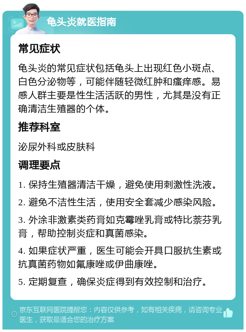 龟头炎就医指南 常见症状 龟头炎的常见症状包括龟头上出现红色小斑点、白色分泌物等，可能伴随轻微红肿和瘙痒感。易感人群主要是性生活活跃的男性，尤其是没有正确清洁生殖器的个体。 推荐科室 泌尿外科或皮肤科 调理要点 1. 保持生殖器清洁干燥，避免使用刺激性洗液。 2. 避免不洁性生活，使用安全套减少感染风险。 3. 外涂非激素类药膏如克霉唑乳膏或特比萘芬乳膏，帮助控制炎症和真菌感染。 4. 如果症状严重，医生可能会开具口服抗生素或抗真菌药物如氟康唑或伊曲康唑。 5. 定期复查，确保炎症得到有效控制和治疗。