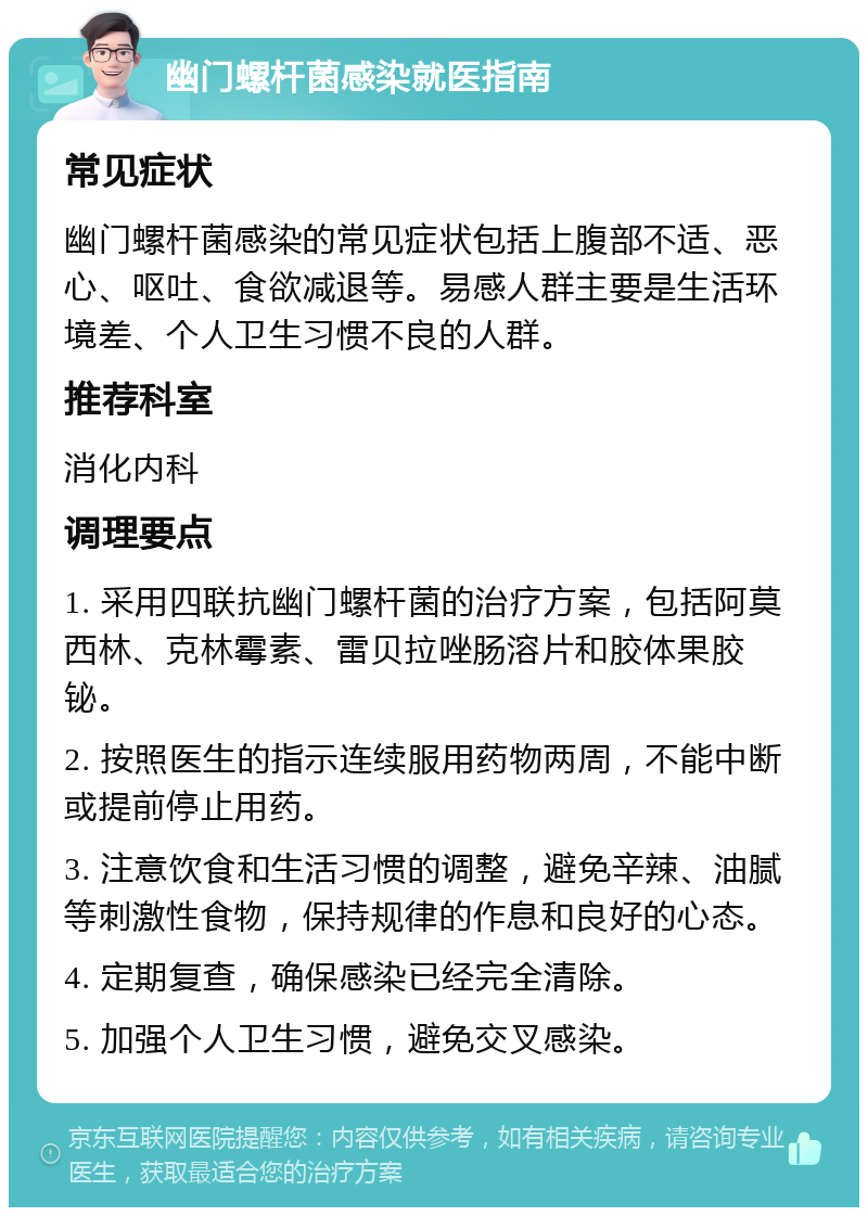 幽门螺杆菌感染就医指南 常见症状 幽门螺杆菌感染的常见症状包括上腹部不适、恶心、呕吐、食欲减退等。易感人群主要是生活环境差、个人卫生习惯不良的人群。 推荐科室 消化内科 调理要点 1. 采用四联抗幽门螺杆菌的治疗方案，包括阿莫西林、克林霉素、雷贝拉唑肠溶片和胶体果胶铋。 2. 按照医生的指示连续服用药物两周，不能中断或提前停止用药。 3. 注意饮食和生活习惯的调整，避免辛辣、油腻等刺激性食物，保持规律的作息和良好的心态。 4. 定期复查，确保感染已经完全清除。 5. 加强个人卫生习惯，避免交叉感染。