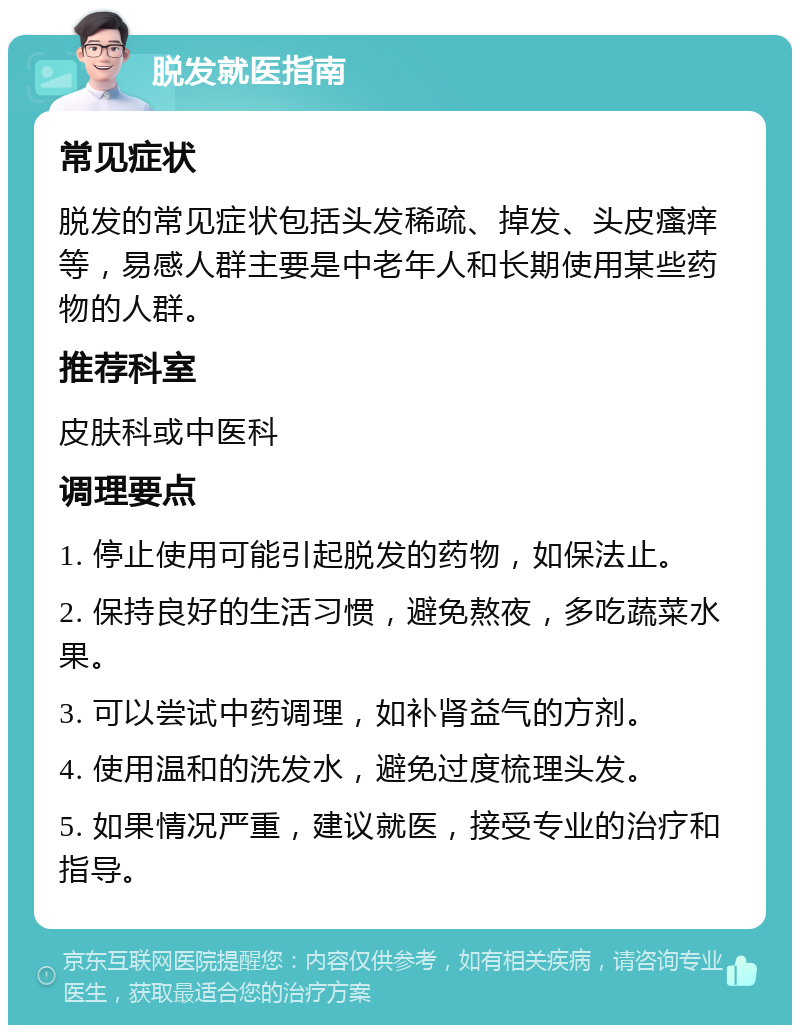 脱发就医指南 常见症状 脱发的常见症状包括头发稀疏、掉发、头皮瘙痒等，易感人群主要是中老年人和长期使用某些药物的人群。 推荐科室 皮肤科或中医科 调理要点 1. 停止使用可能引起脱发的药物，如保法止。 2. 保持良好的生活习惯，避免熬夜，多吃蔬菜水果。 3. 可以尝试中药调理，如补肾益气的方剂。 4. 使用温和的洗发水，避免过度梳理头发。 5. 如果情况严重，建议就医，接受专业的治疗和指导。