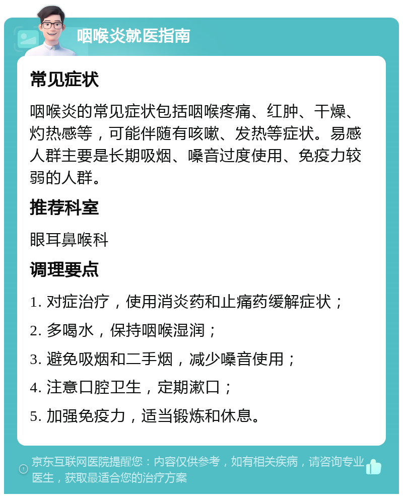 咽喉炎就医指南 常见症状 咽喉炎的常见症状包括咽喉疼痛、红肿、干燥、灼热感等，可能伴随有咳嗽、发热等症状。易感人群主要是长期吸烟、嗓音过度使用、免疫力较弱的人群。 推荐科室 眼耳鼻喉科 调理要点 1. 对症治疗，使用消炎药和止痛药缓解症状； 2. 多喝水，保持咽喉湿润； 3. 避免吸烟和二手烟，减少嗓音使用； 4. 注意口腔卫生，定期漱口； 5. 加强免疫力，适当锻炼和休息。