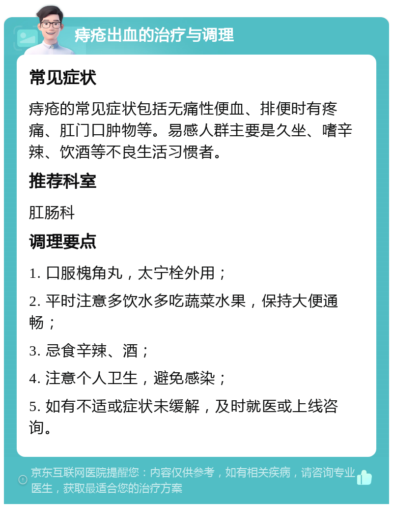 痔疮出血的治疗与调理 常见症状 痔疮的常见症状包括无痛性便血、排便时有疼痛、肛门口肿物等。易感人群主要是久坐、嗜辛辣、饮酒等不良生活习惯者。 推荐科室 肛肠科 调理要点 1. 口服槐角丸，太宁栓外用； 2. 平时注意多饮水多吃蔬菜水果，保持大便通畅； 3. 忌食辛辣、酒； 4. 注意个人卫生，避免感染； 5. 如有不适或症状未缓解，及时就医或上线咨询。