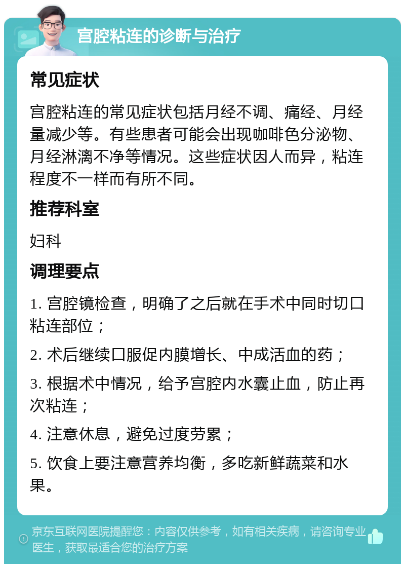 宫腔粘连的诊断与治疗 常见症状 宫腔粘连的常见症状包括月经不调、痛经、月经量减少等。有些患者可能会出现咖啡色分泌物、月经淋漓不净等情况。这些症状因人而异，粘连程度不一样而有所不同。 推荐科室 妇科 调理要点 1. 宫腔镜检查，明确了之后就在手术中同时切口粘连部位； 2. 术后继续口服促内膜增长、中成活血的药； 3. 根据术中情况，给予宫腔内水囊止血，防止再次粘连； 4. 注意休息，避免过度劳累； 5. 饮食上要注意营养均衡，多吃新鲜蔬菜和水果。