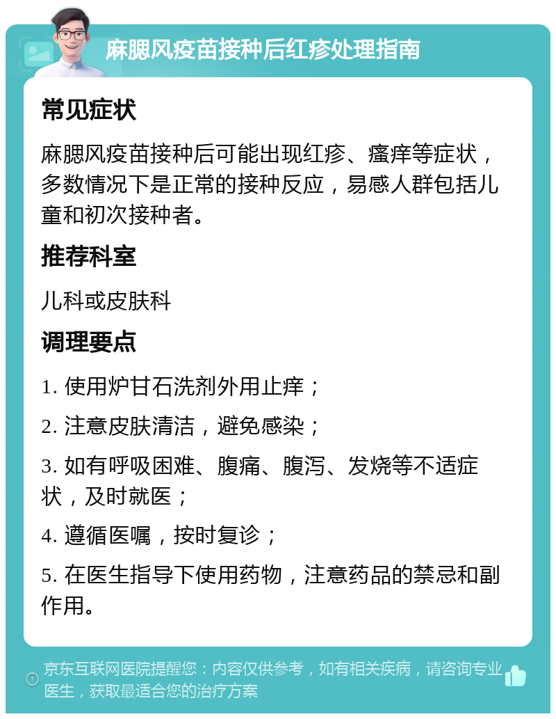 麻腮风疫苗接种后红疹处理指南 常见症状 麻腮风疫苗接种后可能出现红疹、瘙痒等症状，多数情况下是正常的接种反应，易感人群包括儿童和初次接种者。 推荐科室 儿科或皮肤科 调理要点 1. 使用炉甘石洗剂外用止痒； 2. 注意皮肤清洁，避免感染； 3. 如有呼吸困难、腹痛、腹泻、发烧等不适症状，及时就医； 4. 遵循医嘱，按时复诊； 5. 在医生指导下使用药物，注意药品的禁忌和副作用。