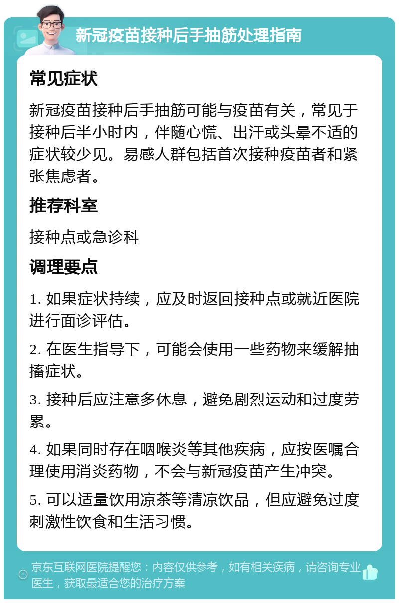 新冠疫苗接种后手抽筋处理指南 常见症状 新冠疫苗接种后手抽筋可能与疫苗有关，常见于接种后半小时内，伴随心慌、出汗或头晕不适的症状较少见。易感人群包括首次接种疫苗者和紧张焦虑者。 推荐科室 接种点或急诊科 调理要点 1. 如果症状持续，应及时返回接种点或就近医院进行面诊评估。 2. 在医生指导下，可能会使用一些药物来缓解抽搐症状。 3. 接种后应注意多休息，避免剧烈运动和过度劳累。 4. 如果同时存在咽喉炎等其他疾病，应按医嘱合理使用消炎药物，不会与新冠疫苗产生冲突。 5. 可以适量饮用凉茶等清凉饮品，但应避免过度刺激性饮食和生活习惯。