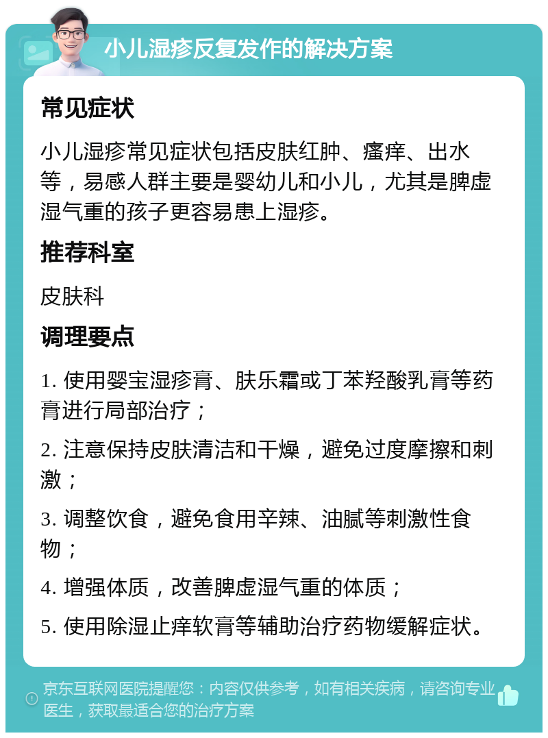 小儿湿疹反复发作的解决方案 常见症状 小儿湿疹常见症状包括皮肤红肿、瘙痒、出水等，易感人群主要是婴幼儿和小儿，尤其是脾虚湿气重的孩子更容易患上湿疹。 推荐科室 皮肤科 调理要点 1. 使用婴宝湿疹膏、肤乐霜或丁苯羟酸乳膏等药膏进行局部治疗； 2. 注意保持皮肤清洁和干燥，避免过度摩擦和刺激； 3. 调整饮食，避免食用辛辣、油腻等刺激性食物； 4. 增强体质，改善脾虚湿气重的体质； 5. 使用除湿止痒软膏等辅助治疗药物缓解症状。