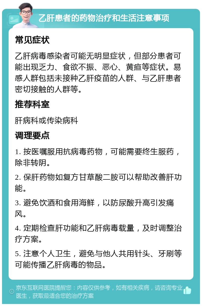 乙肝患者的药物治疗和生活注意事项 常见症状 乙肝病毒感染者可能无明显症状，但部分患者可能出现乏力、食欲不振、恶心、黄疸等症状。易感人群包括未接种乙肝疫苗的人群、与乙肝患者密切接触的人群等。 推荐科室 肝病科或传染病科 调理要点 1. 按医嘱服用抗病毒药物，可能需要终生服药，除非转阴。 2. 保肝药物如复方甘草酸二胺可以帮助改善肝功能。 3. 避免饮酒和食用海鲜，以防尿酸升高引发痛风。 4. 定期检查肝功能和乙肝病毒载量，及时调整治疗方案。 5. 注意个人卫生，避免与他人共用针头、牙刷等可能传播乙肝病毒的物品。