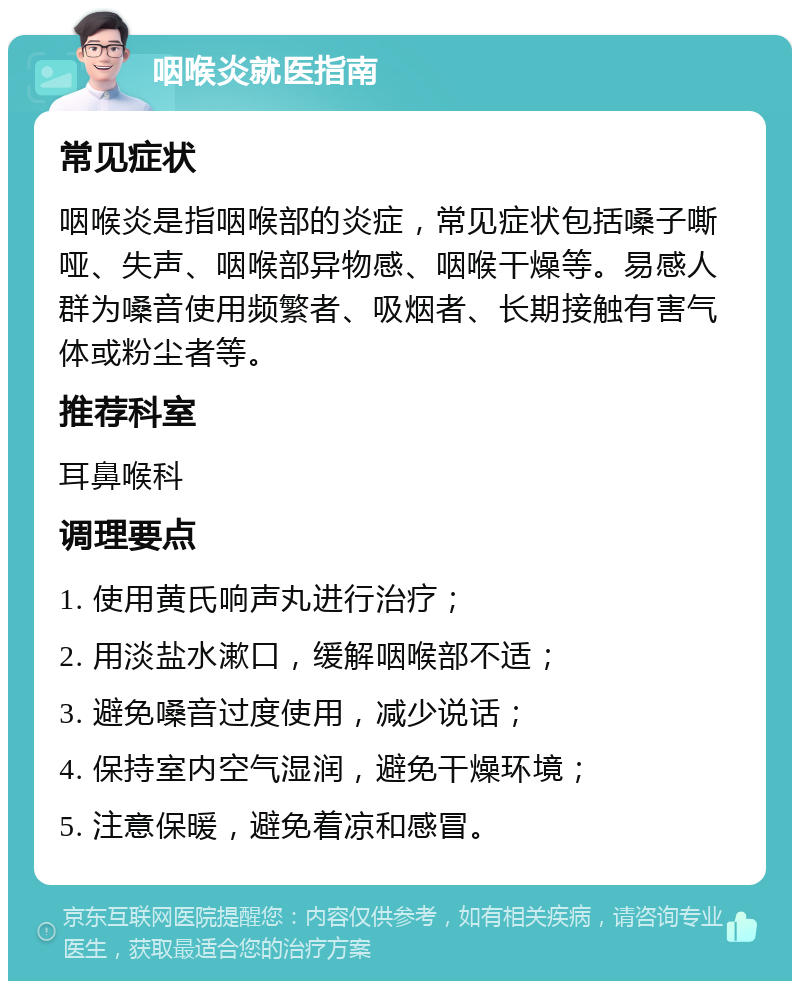 咽喉炎就医指南 常见症状 咽喉炎是指咽喉部的炎症，常见症状包括嗓子嘶哑、失声、咽喉部异物感、咽喉干燥等。易感人群为嗓音使用频繁者、吸烟者、长期接触有害气体或粉尘者等。 推荐科室 耳鼻喉科 调理要点 1. 使用黄氏响声丸进行治疗； 2. 用淡盐水漱口，缓解咽喉部不适； 3. 避免嗓音过度使用，减少说话； 4. 保持室内空气湿润，避免干燥环境； 5. 注意保暖，避免着凉和感冒。