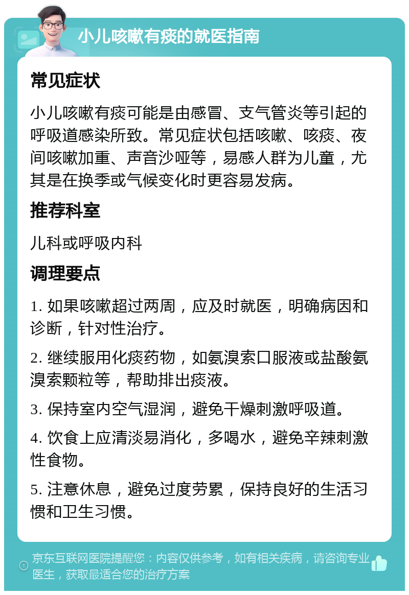 小儿咳嗽有痰的就医指南 常见症状 小儿咳嗽有痰可能是由感冒、支气管炎等引起的呼吸道感染所致。常见症状包括咳嗽、咳痰、夜间咳嗽加重、声音沙哑等，易感人群为儿童，尤其是在换季或气候变化时更容易发病。 推荐科室 儿科或呼吸内科 调理要点 1. 如果咳嗽超过两周，应及时就医，明确病因和诊断，针对性治疗。 2. 继续服用化痰药物，如氨溴索口服液或盐酸氨溴索颗粒等，帮助排出痰液。 3. 保持室内空气湿润，避免干燥刺激呼吸道。 4. 饮食上应清淡易消化，多喝水，避免辛辣刺激性食物。 5. 注意休息，避免过度劳累，保持良好的生活习惯和卫生习惯。